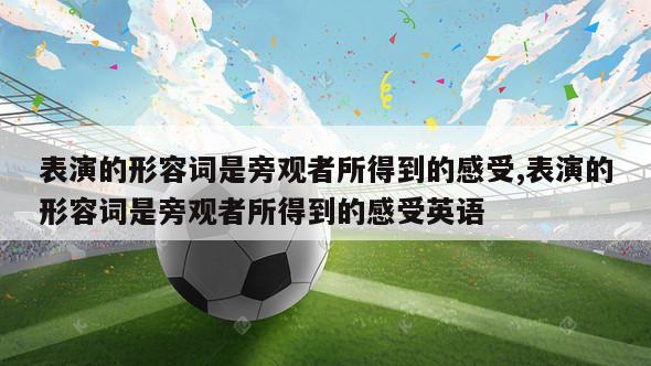 表演的形容词是旁观者所得到的感受,表演的形容词是旁观者所得到的感受英语